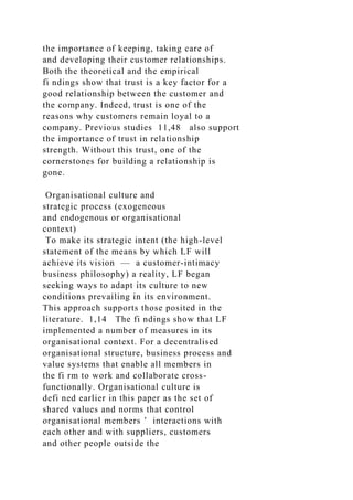 the importance of keeping, taking care of
and developing their customer relationships.
Both the theoretical and the empirical
fi ndings show that trust is a key factor for a
good relationship between the customer and
the company. Indeed, trust is one of the
reasons why customers remain loyal to a
company. Previous studies 11,48 also support
the importance of trust in relationship
strength. Without this trust, one of the
cornerstones for building a relationship is
gone.
Organisational culture and
strategic process (exogeneous
and endogenous or organisational
context)
To make its strategic intent (the high-level
statement of the means by which LF will
achieve its vision — a customer-intimacy
business philosophy) a reality, LF began
seeking ways to adapt its culture to new
conditions prevailing in its environment.
This approach supports those posited in the
literature. 1,14 The fi ndings show that LF
implemented a number of measures in its
organisational context. For a decentralised
organisational structure, business process and
value systems that enable all members in
the fi rm to work and collaborate cross-
functionally. Organisational culture is
defi ned earlier in this paper as the set of
shared values and norms that control
organisational members ’ interactions with
each other and with suppliers, customers
and other people outside the
 