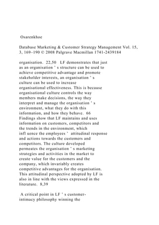 Osarenkhoe
Database Marketing & Customer Strategy Management Vol. 15,
3, 169–190 © 2008 Palgrave Macmillan 1741-2439184
organisation. 22,50 LF demonstrates that just
as an organisation ’ s structure can be used to
achieve competitive advantage and promote
stakeholder interests, an organisation ’ s
culture can be used to increase
organisational effectiveness. This is because
organisational culture controls the way
members make decisions, the way they
interpret and manage the organisation ’ s
environment, what they do with this
information, and how they behave. 66
Findings show that LF maintains and uses
information on customers, competitors and
the trends in the environment, which
infl uence the employees ’ attitudinal response
and actions towards the customers and
competitors. The culture developed
permeates the organisation ’ s marketing
strategies and activities in the market to
create value for the customers and the
company, which invariably creates
competitive advantages for the organisation.
This attitudinal perspective adopted by LF is
also in line with the views expressed in the
literature. 8,39
A critical point in LF ’ s customer-
intimacy philosophy winning the
 