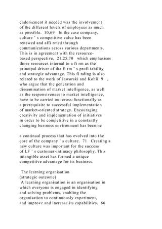 endorsement it needed was the involvement
of the different levels of employees as much
as possible. 10,69 In the case company,
culture ’ s competitive value has been
renewed and affi rmed through
communications across various departments.
This is in agreement with the resource-
based perspective, 21,25,70 which emphasises
those resources internal to a fi rm as the
principal driver of the fi rm ’ s profi tability
and strategic advantage. This fi nding is also
related to the work of Jaworski and Kohli 9 ,
who argue that the generation and
dissemination of market intelligence, as well
as the responsiveness to market intelligence,
have to be carried out cross-functionally as
a prerequisite to successful implementation
of market-oriented strategy. Encouraging
creativity and implementation of initiatives
in order to be competitive in a constantly
changing business environment has become
a continual process that has evolved into the
core of the company ’ s culture. 71 Creating a
new culture was important for the success
of LF ’ s customer-intimacy philosophy. This
intangible asset has formed a unique
competitive advantage for its business.
The learning organisation
(strategic outcome)
A learning organisation is an organisation in
which everyone is engaged in identifying
and solving problems, enabling the
organisation to continuously experiment,
and improve and increase its capabilities. 66
 