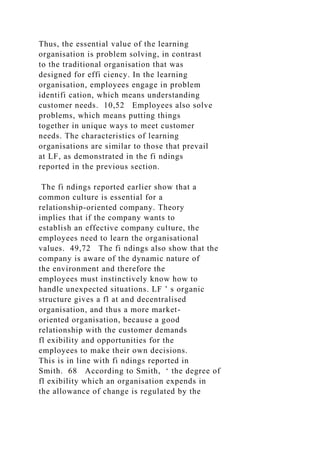 Thus, the essential value of the learning
organisation is problem solving, in contrast
to the traditional organisation that was
designed for effi ciency. In the learning
organisation, employees engage in problem
identifi cation, which means understanding
customer needs. 10,52 Employees also solve
problems, which means putting things
together in unique ways to meet customer
needs. The characteristics of learning
organisations are similar to those that prevail
at LF, as demonstrated in the fi ndings
reported in the previous section.
The fi ndings reported earlier show that a
common culture is essential for a
relationship-oriented company. Theory
implies that if the company wants to
establish an effective company culture, the
employees need to learn the organisational
values. 49,72 The fi ndings also show that the
company is aware of the dynamic nature of
the environment and therefore the
employees must instinctively know how to
handle unexpected situations. LF ’ s organic
structure gives a fl at and decentralised
organisation, and thus a more market-
oriented organisation, because a good
relationship with the customer demands
fl exibility and opportunities for the
employees to make their own decisions.
This is in line with fi ndings reported in
Smith. 68 According to Smith, ‘ the degree of
fl exibility which an organisation expends in
the allowance of change is regulated by the
 