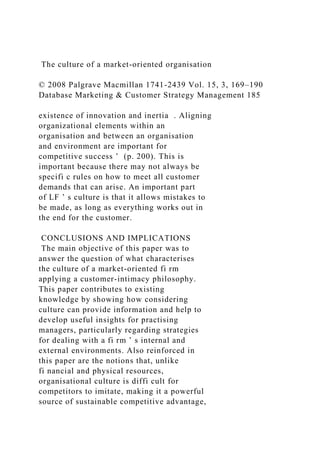 The culture of a market-oriented organisation
© 2008 Palgrave Macmillan 1741-2439 Vol. 15, 3, 169–190
Database Marketing & Customer Strategy Management 185
existence of innovation and inertia . Aligning
organizational elements within an
organisation and between an organisation
and environment are important for
competitive success ’ (p. 200). This is
important because there may not always be
specifi c rules on how to meet all customer
demands that can arise. An important part
of LF ’ s culture is that it allows mistakes to
be made, as long as everything works out in
the end for the customer.
CONCLUSIONS AND IMPLICATIONS
The main objective of this paper was to
answer the question of what characterises
the culture of a market-oriented fi rm
applying a customer-intimacy philosophy.
This paper contributes to existing
knowledge by showing how considering
culture can provide information and help to
develop useful insights for practising
managers, particularly regarding strategies
for dealing with a fi rm ’ s internal and
external environments. Also reinforced in
this paper are the notions that, unlike
fi nancial and physical resources,
organisational culture is diffi cult for
competitors to imitate, making it a powerful
source of sustainable competitive advantage,
 