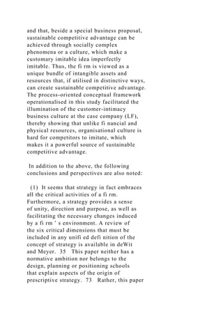 and that, beside a special business proposal,
sustainable competitive advantage can be
achieved through socially complex
phenomena or a culture, which make a
customary imitable idea imperfectly
imitable. Thus, the fi rm is viewed as a
unique bundle of intangible assets and
resources that, if utilised in distinctive ways,
can create sustainable competitive advantage.
The process-oriented conceptual framework
operationalised in this study facilitated the
illumination of the customer-intimacy
business culture at the case company (LF),
thereby showing that unlike fi nancial and
physical resources, organisational culture is
hard for competitors to imitate, which
makes it a powerful source of sustainable
competitive advantage.
In addition to the above, the following
conclusions and perspectives are also noted:
(1) It seems that strategy in fact embraces
all the critical activities of a fi rm.
Furthermore, a strategy provides a sense
of unity, direction and purpose, as well as
facilitating the necessary changes induced
by a fi rm ’ s environment. A review of
the six critical dimensions that must be
included in any unifi ed defi nition of the
concept of strategy is available in deWit
and Meyer. 35 This paper neither has a
normative ambition nor belongs to the
design, planning or positioning schools
that explain aspects of the origin of
prescriptive strategy. 73 Rather, this paper
 