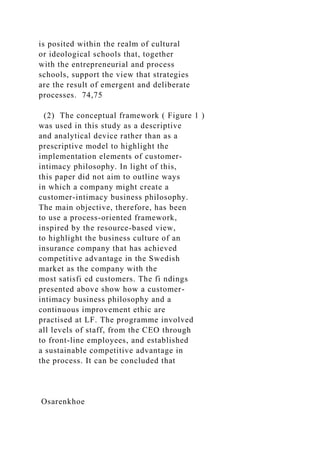 is posited within the realm of cultural
or ideological schools that, together
with the entrepreneurial and process
schools, support the view that strategies
are the result of emergent and deliberate
processes. 74,75
(2) The conceptual framework ( Figure 1 )
was used in this study as a descriptive
and analytical device rather than as a
prescriptive model to highlight the
implementation elements of customer-
intimacy philosophy. In light of this,
this paper did not aim to outline ways
in which a company might create a
customer-intimacy business philosophy.
The main objective, therefore, has been
to use a process-oriented framework,
inspired by the resource-based view,
to highlight the business culture of an
insurance company that has achieved
competitive advantage in the Swedish
market as the company with the
most satisfi ed customers. The fi ndings
presented above show how a customer-
intimacy business philosophy and a
continuous improvement ethic are
practised at LF. The programme involved
all levels of staff, from the CEO through
to front-line employees, and established
a sustainable competitive advantage in
the process. It can be concluded that
Osarenkhoe
 