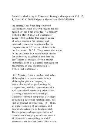 Database Marketing & Customer Strategy Management Vol. 15,
3, 169–190 © 2008 Palgrave Macmillan 1741-2439186
the strategy has been implemented
successfully, with positive results for the
period LF has been awarded ‘ Company
with the Most Satisfi ed Customers ’
award 1998 to date. The signifi cance
of value creation for internal and
external customers mentioned by the
respondents at LF is also reinforced in
the literature. 76,77 They assert that value
to the customer is a much better means
for delivering excellence and that the
key factors of success for the proper
implementation of a quality management
programme in any organisation lie
within that statement .
(3) Moving from a product and sales
philosophy to a customer-intimacy
philosophy gives a company a
better chance of outperforming the
competition, and the cornerstone of a
well-conceived marketing orientation
is strong customer relationships.
Customer-centred companies are adept
at building customer relationships, not
just at product engineering. 14 Thus,
an understanding of customers, and
potential customers, is fundamental.
This requires a deep appreciation of
current and changing needs and wants
of consumers, something in which
marketers and market researchers claim
 