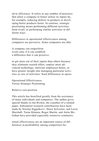 ed to efficiency. It refers to any number of practices
that allow a company to better utilize its inputs by,
for example, reducing defects in products or devel-
oping better products faster. In contrast, strategic
positioning means performing different activities
from rivals' or performing similar activities in dif-
ferent ways.
Differences in operational effectiveness among
companies are pervasive. Some companies are able
A company can outperform
rivals only if it can establish
a difference that it can preserve.
to get more out of their inputs than others because
they eliminate wasted effort, employ more ad-
vanced technology, motivate employees better, or
have greater insight into managing particular activ-
ities or sets of activities. Such differences in opera-
Operational Effectiveness
Versus Strategic Positioning
Relative cost position
This article has benefited greatly from the assistance
of many individuals and companies. The author gives
special thanks to Ian Rivkin, the coauthor of a related
paper. Substantial research contributions have been
made by Nicolaj Siggelkovi/. Dawn Sylvester, and Lucia
Marshall. Tarun Khanna, Roger Martin, and Anita Mc-
Gahan have provided especially extensive comments.
tional effectiveness are an important source of dif-
ferences in profitability among competitors be-
 