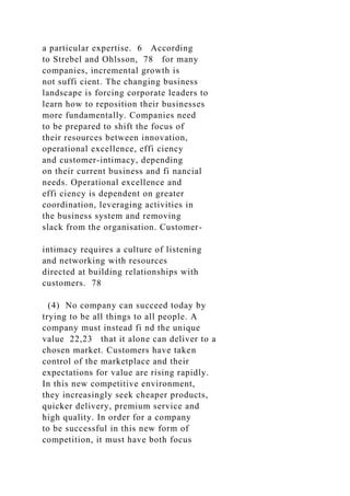 a particular expertise. 6 According
to Strebel and Ohlsson, 78 for many
companies, incremental growth is
not suffi cient. The changing business
landscape is forcing corporate leaders to
learn how to reposition their businesses
more fundamentally. Companies need
to be prepared to shift the focus of
their resources between innovation,
operational excellence, effi ciency
and customer-intimacy, depending
on their current business and fi nancial
needs. Operational excellence and
effi ciency is dependent on greater
coordination, leveraging activities in
the business system and removing
slack from the organisation. Customer-
intimacy requires a culture of listening
and networking with resources
directed at building relationships with
customers. 78
(4) No company can succeed today by
trying to be all things to all people. A
company must instead fi nd the unique
value 22,23 that it alone can deliver to a
chosen market. Customers have taken
control of the marketplace and their
expectations for value are rising rapidly.
In this new competitive environment,
they increasingly seek cheaper products,
quicker delivery, premium service and
high quality. In order for a company
to be successful in this new form of
competition, it must have both focus
 