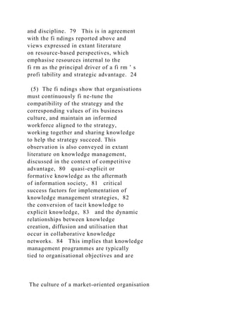 and discipline. 79 This is in agreement
with the fi ndings reported above and
views expressed in extant literature
on resource-based perspectives, which
emphasise resources internal to the
fi rm as the principal driver of a fi rm ’ s
profi tability and strategic advantage. 24
(5) The fi ndings show that organisations
must continuously fi ne-tune the
compatibility of the strategy and the
corresponding values of its business
culture, and maintain an informed
workforce aligned to the strategy,
working together and sharing knowledge
to help the strategy succeed. This
observation is also conveyed in extant
literature on knowledge management,
discussed in the context of competitive
advantage, 80 quasi-explicit or
formative knowledge as the aftermath
of information society, 81 critical
success factors for implementation of
knowledge management strategies, 82
the conversion of tacit knowledge to
explicit knowledge, 83 and the dynamic
relationships between knowledge
creation, diffusion and utilisation that
occur in collaborative knowledge
networks. 84 This implies that knowledge
management programmes are typically
tied to organisational objectives and are
The culture of a market-oriented organisation
 
