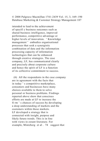 © 2008 Palgrave Macmillan 1741-2439 Vol. 15, 3, 169–190
Database Marketing & Customer Strategy Management 187
intended to lead to the achievement
of specifi c business outcomes such as
shared business intelligence, improved
performance, competitive advantage or
higher levels of innovation. ‘ Knowledge
management ’ embodies organisational
processes that seek a synergistic
combination of data and the information
processing capacity of information
technologies that can be enhanced
through creative strategies. The case
company, LF, has communicated clearly
and precisely about corporate culture
and hence the spirit of LF is a function
of its collective commitment to success.
(6) All the respondents in the case company
are in agreement with the facts that
in today ’ s competitive marketplace,
consumers and businesses have many
choices available to them to solve
personal or business problems. Findings
reported above show that conscious
efforts are made at LF to increase the
fi rm ’ s chances of success by developing
a deep understanding of markets and the
customers within those markets.
LF developed a strategy that is
connected with insight, purpose and
likely future trends. This is in line
with views in extant literature. For
example, Mintzberg et al . 74 suggest that
 
