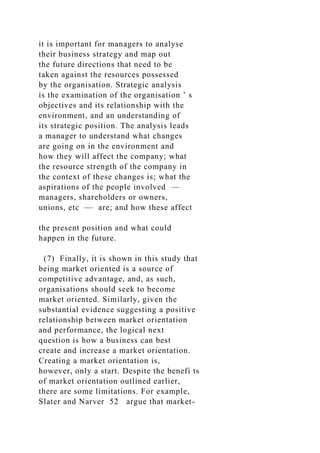 it is important for managers to analyse
their business strategy and map out
the future directions that need to be
taken against the resources possessed
by the organisation. Strategic analysis
is the examination of the organisation ’ s
objectives and its relationship with the
environment, and an understanding of
its strategic position. The analysis leads
a manager to understand what changes
are going on in the environment and
how they will affect the company; what
the resource strength of the company in
the context of these changes is; what the
aspirations of the people involved —
managers, shareholders or owners,
unions, etc — are; and how these affect
the present position and what could
happen in the future.
(7) Finally, it is shown in this study that
being market oriented is a source of
competitive advantage, and, as such,
organisations should seek to become
market oriented. Similarly, given the
substantial evidence suggesting a positive
relationship between market orientation
and performance, the logical next
question is how a business can best
create and increase a market orientation.
Creating a market orientation is,
however, only a start. Despite the benefi ts
of market orientation outlined earlier,
there are some limitations. For example,
Slater and Narver 52 argue that market-
 