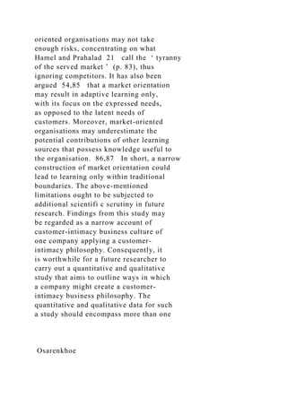 oriented organisations may not take
enough risks, concentrating on what
Hamel and Prahalad 21 call the ‘ tyranny
of the served market ’ (p. 83), thus
ignoring competitors. It has also been
argued 54,85 that a market orientation
may result in adaptive learning only,
with its focus on the expressed needs,
as opposed to the latent needs of
customers. Moreover, market-oriented
organisations may underestimate the
potential contributions of other learning
sources that possess knowledge useful to
the organisation. 86,87 In short, a narrow
construction of market orientation could
lead to learning only within traditional
boundaries. The above-mentioned
limitations ought to be subjected to
additional scientifi c scrutiny in future
research. Findings from this study may
be regarded as a narrow account of
customer-intimacy business culture of
one company applying a customer-
intimacy philosophy. Consequently, it
is worthwhile for a future researcher to
carry out a quantitative and qualitative
study that aims to outline ways in which
a company might create a customer-
intimacy business philosophy. The
quantitative and qualitative data for such
a study should encompass more than one
Osarenkhoe
 