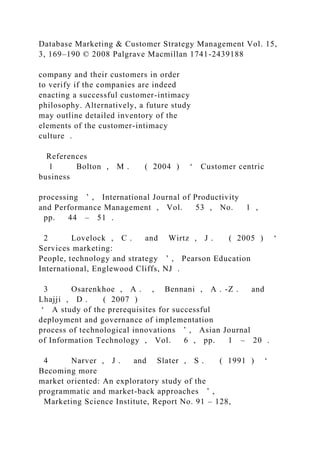 Database Marketing & Customer Strategy Management Vol. 15,
3, 169–190 © 2008 Palgrave Macmillan 1741-2439188
company and their customers in order
to verify if the companies are indeed
enacting a successful customer-intimacy
philosophy. Alternatively, a future study
may outline detailed inventory of the
elements of the customer-intimacy
culture .
References
1 Bolton , M . ( 2004 ) ‘ Customer centric
business
processing ’ , International Journal of Productivity
and Performance Management , Vol. 53 , No. 1 ,
pp. 44 – 51 .
2 Lovelock , C . and Wirtz , J . ( 2005 ) ‘
Services marketing:
People, technology and strategy ’ , Pearson Education
International, Englewood Cliffs, NJ .
3 Osarenkhoe , A . , Bennani , A . -Z . and
Lhajji , D . ( 2007 )
‘ A study of the prerequisites for successful
deployment and governance of implementation
process of technological innovations ’ , Asian Journal
of Information Technology , Vol. 6 , pp. 1 – 20 .
4 Narver , J . and Slater , S . ( 1991 ) ‘
Becoming more
market oriented: An exploratory study of the
programmatic and market-back approaches ’ ,
Marketing Science Institute, Report No. 91 – 128,
 