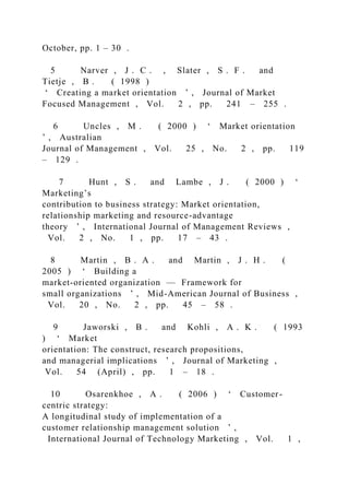 October, pp. 1 – 30 .
5 Narver , J . C . , Slater , S . F . and
Tietje , B . ( 1998 )
‘ Creating a market orientation ’ , Journal of Market
Focused Management , Vol. 2 , pp. 241 – 255 .
6 Uncles , M . ( 2000 ) ‘ Market orientation
’ , Australian
Journal of Management , Vol. 25 , No. 2 , pp. 119
– 129 .
7 Hunt , S . and Lambe , J . ( 2000 ) ‘
Marketing’s
contribution to business strategy: Market orientation,
relationship marketing and resource-advantage
theory ’ , International Journal of Management Reviews ,
Vol. 2 , No. 1 , pp. 17 – 43 .
8 Martin , B . A . and Martin , J . H . (
2005 ) ‘ Building a
market-oriented organization — Framework for
small organizations ’ , Mid-American Journal of Business ,
Vol. 20 , No. 2 , pp. 45 – 58 .
9 Jaworski , B . and Kohli , A . K . ( 1993
) ‘ Market
orientation: The construct, research propositions,
and managerial implications ’ , Journal of Marketing ,
Vol. 54 (April) , pp. 1 – 18 .
10 Osarenkhoe , A . ( 2006 ) ‘ Customer-
centric strategy:
A longitudinal study of implementation of a
customer relationship management solution ’ ,
International Journal of Technology Marketing , Vol. 1 ,
 