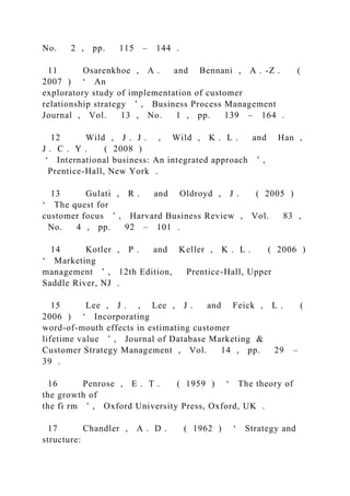 No. 2 , pp. 115 – 144 .
11 Osarenkhoe , A . and Bennani , A . -Z . (
2007 ) ‘ An
exploratory study of implementation of customer
relationship strategy ’ , Business Process Management
Journal , Vol. 13 , No. 1 , pp. 139 – 164 .
12 Wild , J . J . , Wild , K . L . and Han ,
J . C . Y . ( 2008 )
‘ International business: An integrated approach ’ ,
Prentice-Hall, New York .
13 Gulati , R . and Oldroyd , J . ( 2005 )
‘ The quest for
customer focus ’ , Harvard Business Review , Vol. 83 ,
No. 4 , pp. 92 – 101 .
14 Kotler , P . and Keller , K . L . ( 2006 )
‘ Marketing
management ’ , 12th Edition, Prentice-Hall, Upper
Saddle River, NJ .
15 Lee , J . , Lee , J . and Feick , L . (
2006 ) ‘ Incorporating
word-of-mouth effects in estimating customer
lifetime value ’ , Journal of Database Marketing &
Customer Strategy Management , Vol. 14 , pp. 29 –
39 .
16 Penrose , E . T . ( 1959 ) ‘ The theory of
the growth of
the fi rm ’ , Oxford University Press, Oxford, UK .
17 Chandler , A . D . ( 1962 ) ‘ Strategy and
structure:
 