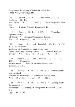 Chapters in the history of industrial enterprise ’ ,
MIT Press, Cambridge, MA .
18 Learned , E . P . , Christensen , C . R . ,
Andrews , K . R .
and Guth , W . D . ( 1965 ) ‘ Business policy: Text
and
cases ’ , Richard D. Irwin, Homewood, IL .
19 Porter , M . E . ( 1991 ) ‘ Towards a
dynamic theory
of strategy ’ , Strategic Management Journal ,
Vol. 12 (Summer) , pp. 95 – 119 .
20 Hamel , G . and Prahalad , C . K . ( 1989
) ‘ To revitalize
corporate performance, we need a whole new
model of strategy: Strategic intent ’ , Harvard Business
Review , Vol. 67 , No. 3 , pp. 63 – 76 .
21 Hamel , G . and Prahalad , C . K . (
1994 ) ‘ Competing
for the future ’ , Harvard Business School Press,
Cambridge, MA .
22 Barney , J . B . ( 1991 ) ‘ Firm resources
and sustained
competitive advantage ’ , Journal of Management ,
Vol. 17 , No. 1 , pp. 99 – 120 .
23 Barney , J . B . ( 1995 ) ‘ Looking inside
for competitive
advantage ’ , Academy of Management Executive , Vol.
9 ,
pp. 49 – 61 .
 