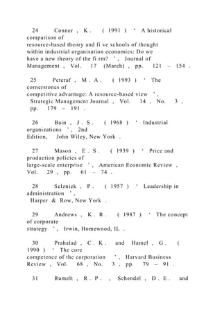 24 Conner , K . ( 1991 ) ‘ A historical
comparison of
resource-based theory and fi ve schools of thought
within industrial organisation economics: Do we
have a new theory of the fi rm? ’ , Journal of
Management , Vol. 17 (March) , pp. 121 – 154 .
25 Peteraf , M . A . ( 1993 ) ‘ The
cornerstones of
competitive advantage: A resource-based view ’ ,
Strategic Management Journal , Vol. 14 , No. 3 ,
pp. 179 – 191 .
26 Bain , J . S . ( 1968 ) ‘ Industrial
organizations ’ , 2nd
Edition, John Wiley, New York .
27 Mason , E . S . ( 1939 ) ‘ Price and
production policies of
large-scale enterprise ’ , American Economic Review ,
Vol. 29 , pp. 61 – 74 .
28 Selznick , P . ( 1957 ) ‘ Leadership in
administration ’ ,
Harper & Row, New York .
29 Andrews , K . R . ( 1987 ) ‘ The concept
of corporate
strategy ’ , Irwin, Homewood, IL .
30 Prahalad , C . K . and Hamel , G . (
1990 ) ‘ The core
competence of the corporation ’ , Harvard Business
Review , Vol. 68 , No. 3 , pp. 79 – 91 .
31 Rumelt , R . P . , Schendel , D . E . and
 