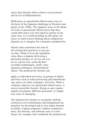 cause they directly affect relative cost positions
and levels of differentiation.
Differences in operational effectiveness were at
the heart of the Japanese challenge to Western com-
panies in the 1980s. The Japanese were so far ahead
of rivals in operational effectiveness that they
could offer lower cost and superior quality at the
same time. It is worth dwelling on this point, be-
cause so much recent thinking about competition
depends on it. Imagine for a moment a productivity
frontier that constitutes the sum of
all existing best practices at any giv-
en time. Think of it as the maximum
value that a company delivering a
particular product or service can cre-
ate at a given eost, using the hest
availahle technologies, skills, man-
agement techniques, and purchased
inputs. The productivity frontier can
apply to individual activities, to groups of linked
activities such as order processing and manufactur-
ing, and to an entire company's activities. When a
company improves its operational effeetiveness, it
moves toward the frontier. Doing so may require
capital investment, different personnel, or simply
new ways of managing.
The productivity frontier is constantly shifting
outward as new technologies and management ap-
proaches are developed and as new inputs become
available. Laptop computers, mobile communica-
tions, the Internet, and software such as Lotus
Notes, for example, have redefined the produetivity
 