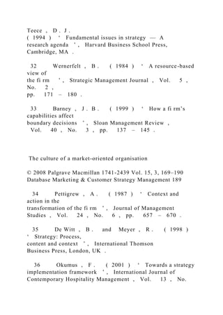 Teece , D . J .
( 1994 ) ‘ Fundamental issues in strategy — A
research agenda ’ , Harvard Business School Press,
Cambridge, MA .
32 Wernerfelt , B . ( 1984 ) ‘ A resource-based
view of
the fi rm ’ , Strategic Management Journal , Vol. 5 ,
No. 2 ,
pp. 171 – 180 .
33 Barney , J . B . ( 1999 ) ‘ How a fi rm’s
capabilities affect
boundary decisions ’ , Sloan Management Review ,
Vol. 40 , No. 3 , pp. 137 – 145 .
The culture of a market-oriented organisation
© 2008 Palgrave Macmillan 1741-2439 Vol. 15, 3, 169–190
Database Marketing & Customer Strategy Management 189
34 Pettigrew , A . ( 1987 ) ‘ Context and
action in the
transformation of the fi rm ’ , Journal of Management
Studies , Vol. 24 , No. 6 , pp. 657 – 670 .
35 De Witt , B . and Meyer , R . ( 1998 )
‘ Strategy: Process,
content and context ’ , International Thomson
Business Press, London, UK .
36 Okumus , F . ( 2001 ) ‘ Towards a strategy
implementation framework ’ , International Journal of
Contemporary Hospitality Management , Vol. 13 , No.
 