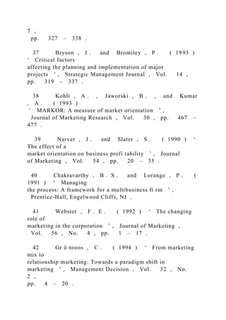 7 ,
pp. 327 – 338 .
37 Bryson , J . and Bromiley , P . ( 1993 )
‘ Critical factors
affecting the planning and implementation of major
projects ’ , Strategic Management Journal , Vol. 14 ,
pp. 319 – 337 .
38 Kohli , A . , Jaworski , B . , and Kumar
, A . ( 1993 )
‘ MARKOR: A measure of market orientation ’ ,
Journal of Marketing Research , Vol. 30 , pp. 467 –
477 .
39 Narver , J . and Slater , S . ( 1990 ) ‘
The effect of a
market orientation on business profi tability ’ , Journal
of Marketing , Vol. 54 , pp. 20 – 35 .
40 Chakravarthy , B . S . and Lorange , P . (
1991 ) ‘ Managing
the process: A framework for a multibusiness fi rm ’ ,
Prentice-Hall, Engelwood Cliffs, NJ .
41 Webster , F . E . ( 1992 ) ‘ The changing
role of
marketing in the corporation ’ , Journal of Marketing ,
Vol. 56 , No. 4 , pp. 1 – 17 .
42 Gr ö nroos , C . ( 1994 ) ‘ From marketing
mix to
relationship marketing: Towards a paradigm shift in
marketing ’ , Management Decision , Vol. 32 , No.
2 ,
pp. 4 – 20 .
 
