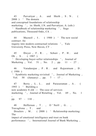 43 Parvatiyar , A . and Sheth , S . N . (
2000 ) ‘ The domain
and conceptual foundations of relationship
marketing ’ , in: Sheth, J.N. and Parvatiyar, A. (eds.)
‘ Handbook of relationship marketing ’ , Sage
publications, Thousand Oaks, CA .
44 Macneil , I . ( 1980 ) ‘ The new social
contract: An
inquiry into modern contractual relations ’ , Yale
University Press, New Haven, CT .
45 Dwyer , F . R . , Schurr , P . H . and
Oh , S . ( 1987 )
‘ Developing buyer-seller relationships ’ , Journal of
Marketing , Vol. 51 , No. 2 , pp. 11 – 27 .
46 Varadarajan , P . R . and Rajaratnam , D .
( 1986 )
‘ Symbiotic marketing revisited ’ , Journal of Marketing ,
Vol. 50 (January) , pp. 7 – 17 .
47 Berry , L . L . and Parasuraman , A . (
1993 ) ‘ Building a
new academic fi eld — The case of services
marketing ’ , Journal of Retailing , Vol. 69 , No. 1
,
pp. 97 – 110 .
48 Heffernan , T . , O ’ Neill , G . ,
Travaglione , T . and
Droulers , M . ( 2008 ) ‘ Relationship marketing:
The
impact of emotional intelligence and trust on bank
performance ’ , International Journal of Bank Marketing ,
 