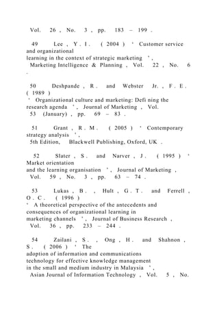 Vol. 26 , No. 3 , pp. 183 – 199 .
49 Lee , Y . I . ( 2004 ) ‘ Customer service
and organizational
learning in the context of strategic marketing ’ ,
Marketing Intelligence & Planning , Vol. 22 , No. 6
.
50 Deshpande , R . and Webster Jr. , F . E .
( 1989 )
‘ Organizational culture and marketing: Defi ning the
research agenda ’ , Journal of Marketing , Vol.
53 (January) , pp. 69 – 83 .
51 Grant , R . M . ( 2005 ) ‘ Contemporary
strategy analysis ’ ,
5th Edition, Blackwell Publishing, Oxford, UK .
52 Slater , S . and Narver , J . ( 1995 ) ‘
Market orientation
and the learning organisation ’ , Journal of Marketing ,
Vol. 59 , No. 3 , pp. 63 – 74 .
53 Lukas , B . , Hult , G . T . and Ferrell ,
O . C . ( 1996 )
‘ A theoretical perspective of the antecedents and
consequences of organizational learning in
marketing channels ’ , Journal of Business Research ,
Vol. 36 , pp. 233 – 244 .
54 Zailani , S . , Ong , H . and Shahnon ,
S . ( 2006 ) ‘ The
adoption of information and communications
technology for effective knowledge management
in the small and medium industry in Malaysia ’ ,
Asian Journal of Information Technology , Vol. 5 , No.
 