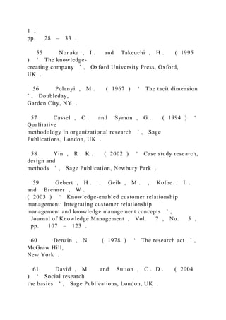1 ,
pp. 28 – 33 .
55 Nonaka , I . and Takeuchi , H . ( 1995
) ‘ The knowledge-
creating company ’ , Oxford University Press, Oxford,
UK .
56 Polanyi , M . ( 1967 ) ‘ The tacit dimension
’ , Doubleday,
Garden City, NY .
57 Cassel , C . and Symon , G . ( 1994 ) ‘
Qualitative
methodology in organizational research ’ , Sage
Publications, London, UK .
58 Yin , R . K . ( 2002 ) ‘ Case study research,
design and
methods ’ , Sage Publication, Newbury Park .
59 Gebert , H . , Geib , M . , Kolbe , L .
and Brenner , W .
( 2003 ) ‘ Knowledge-enabled customer relationship
management: Integrating customer relationship
management and knowledge management concepts ’ ,
Journal of Knowledge Management , Vol. 7 , No. 5 ,
pp. 107 – 123 .
60 Denzin , N . ( 1978 ) ‘ The research act ’ ,
McGraw Hill,
New York .
61 David , M . and Sutton , C . D . ( 2004
) ‘ Social research
the basics ’ , Sage Publications, London, UK .
 
