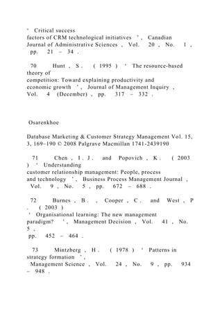 ‘ Critical success
factors of CRM technological initiatives ’ , Canadian
Journal of Administrative Sciences , Vol. 20 , No. 1 ,
pp. 21 – 34 .
70 Hunt , S . ( 1995 ) ‘ The resource-based
theory of
competition: Toward explaining productivity and
economic growth ’ , Journal of Management Inquiry ,
Vol. 4 (December) , pp. 317 – 332 .
Osarenkhoe
Database Marketing & Customer Strategy Management Vol. 15,
3, 169–190 © 2008 Palgrave Macmillan 1741-2439190
71 Chen , I . J . and Popovich , K . ( 2003
) ‘ Understanding
customer relationship management: People, process
and technology ’ , Business Process Management Journal ,
Vol. 9 , No. 5 , pp. 672 – 688 .
72 Burnes , B . , Cooper , C . and West , P
. ( 2003 )
‘ Organisational learning: The new management
paradigm? ’ , Management Decision , Vol. 41 , No.
5 ,
pp. 452 – 464 .
73 Mintzberg , H . ( 1978 ) ‘ Patterns in
strategy formation ’ ,
Management Science , Vol. 24 , No. 9 , pp. 934
– 948 .
 
