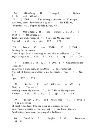 74 Mintzberg , H . , Lampel , J . , Quinn ,
J . B . and Ghoshal ,
S . ( 2003 ) ‘ The strategy process — Concepts,
contexts, cases, international global ’ , 4th Edition,
Prentice-Hall, Upper Saddle River, NJ .
75 Mintzberg , H . and Waters , J . A . (
1985 ) ‘ Of strategies,
deliberate and emergent ’ , Strategic Management
Journal , Vol. 6 , pp. 257 – 272 .
76 Wood , C . and Walker , P . ( 2004 ) ‘
Putting the customer
fi rst: Royal Mail’s strategy for service excellence ’ , The
TQM Magazine , Vol. 6 , No. 2 , pp. 17 – 24 .
77 Pillania , R . K . ( 2007 ) ‘ Organisational
issues for
knowledge management in SMEs ’ , International
Journal of Business and Systems Research , Vol. 1 , No.
3 ,
pp. 367 – 379 .
78 Strebel , P . and Ohlsson , A . -V . (
2006 ) ‘ The art of
making smart big moves ’ , MIT Sloan Management
Review , Vol. 47 , No. 2 , pp. 79 – 83 .
79 Treacy , M . and Wiersema , F . ( 1995 )
‘ The discipline
of market leaders: Choose your customers, narrow
your focus, dominate your market ’ , Addison-Wesley
Publishing Company, Indianapolis, Indiana .
80 Danskin , P . , Englis , B . G . , Solomon
, M . R . ,
 