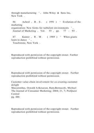through manufacturing ’ , John Wiley & Sons Inc,
New York .
86 Achrol , R . S . ( 1991 ) ‘ Evolution of the
marketing
organization: New forms for turbulent environments ’ ,
Journal of Marketing , Vol. 55 , pp. 77 – 93 .
87 Kanter , R . M . ( 1989 ) ‘ When giants
learn to dance ’ ,
Touchstone, New York .
Reproduced with permission of the copyright owner. Further
reproduction prohibited without permission.
Reproduced with permission of the copyright owner. Further
reproduction prohibited without permission.
Customer value-chain involvement for co-creating customer
delight
Mascarenhas, Oswald A;Kesavan, Ram;Bernacchi, Michael
The Journal of Consumer Marketing; 2004; 21, 7; ProQuest
Central
pg. 486
Reproduced with permission of the copyright owner. Further
reproduction prohibited without permission.
 