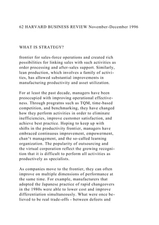 62 HARVARD BUSINESS REVIEW November-December 1996
WHAT IS STRATEGY?
frontier for sales-force operations and created rich
possibilities for linking sales with such activities as
order processing and after-sales support. Similarly,
lean production, which involves a family of activi-
ties, has allowed substantial improvements in
manufacturing productivity and asset utilization.
For at least the past decade, managers have been
preoccupied with improving operational effective-
ness. Through progratns such as TQM, time-based
competition, and benchmarking, they have changed
how they perform activities in order to eliminate
inefficiencies, improve customer satisfaction, and
achieve best practice. Hoping to keep up with
shifts in the productivity frontier, managers have
embraced continuous improvement, empowerment,
chan^t management, and the so-called learning
organization. The popularity of outsourcing and
the virtual corporation reflect the growing recogni-
tion that it is difficult to perform all activities as
productively as specialists.
As companies move to the frontier, they can often
improve on multiple dimensions of performance at
the same time. For example, manufacturers that
adopted the Japanese practice of rapid changeovers
in the 1980s were able to lower cost and improve
differentiation simultaneously. What were once be-
lieved to be real trade-offs - between defeets and
 