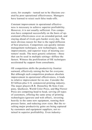 costs, for example - turned out to be illusions cre-
ated by poor operational effectiveness. Managers
have learned to reiect such false trade-offs.
Constant improvement in operational effective-
ness is necessary to achieve superior profitability.
However, it is not usually sufficient. Few compa-
nies have competed successfully on the basis of op-
erational effectiveness over an extended period, and
staying ahead of rivals gets harder every day. The
most obvious reason for that is the rapid diffusion
of best practices. Competitors can quickly imitate
management techniques, new technologies, input
improvements, and superior ways of meeting cus-
tomers' needs. The most generic solutions - those
that can be used in multiple settings--diffuse the
fastest. Witness the proliferation of OE techniques
accelerated by support from consultants.
OE competition shifts the productivity frontier
outward, effectively raising the bar for everyone.
But although such competition produces absolute
improvement in operational effectiveness, it leads
to relative improvement for no one. Consider the
$5 hillion-plus U.S. commercial-printing industry.
The major players-R.R. Donnelley Sk Sons Com-
pany, Quehecor, World Color Press, and Big Flower
Press-are competing head to head, serving all types
of customers, offering the same array of printing
technologies (gravure and weh offset}, investing
heavily in the same new equipment, running their
presses faster, and reducing crew sizes. But the re-
sulting major productivity gains are being captured
by customers and equipment suppliers, not re-
tained in superior profitability. Even industry-
 