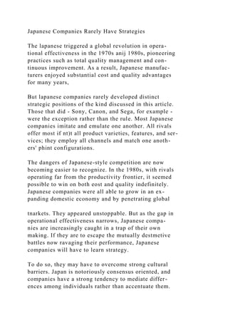 Japanese Companies Rarely Have Strategies
The lapanese triggered a global revolution in opera-
tional effectiveness in the 1970s anij 1980s, pioneering
practices such as total quality management and con-
tinuous improvement. As a result, Japanese manufac-
turers enjoyed substantial cost and quality advantages
for many years,
But lapanese companies rarely developed distinct
strategic positions of the kind discussed in this article.
Those that did - Sony, Canon, and Sega, for example -
were the exception rather than the rule. Most Japanese
companies imitate and emulate one another. All rivals
offer most if nt)t all product varieties, features, and ser-
vices; they employ all channels and match one anoth-
ers' phint configurations.
The dangers of Japanese-style competition are now
becoming easier to recognize. In the 1980s, with rivals
operating far from the productivity frontier, it seemed
possible to win on both eost and quality indefinitely.
Japanese companies were all able to grow in an ex-
panding domestic economy and by penetrating global
tnarkets. They appeared unstoppable. But as the gap in
operational effectiveness narrows, Japanese compa-
nies are increasingly caught in a trap of their own
making. If they are to escape the mutually destmetive
battles now ravaging their performance, Japanese
companies will have to learn strategy.
To do so, they may have to overcome strong cultural
barriers. Japan is notoriously consensus oriented, and
companies have a strong tendency to mediate differ-
ences among individuals rather than accentuate them.
 