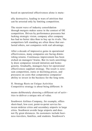 based on operational effectiveness alone is mutu-
ally destructive, leading to wars of attrition that
can he arrested only hy limiting competition.
The recent wave of industry consolidation
through mergers makes sense in the context of OE
competition. Driven by performance pressures but
lacking strategic vision, company after company
has had no hetter idea than to huy up its rivals. The
competitors left standing arc often those that out-
lasted others, not companies with real advantage.
After a decade of impressive gains in operational
effectiveness, many companies are facing dimin-
ishing returns. Continuous improvement has been
etched on managers' brains. But its tools unwitting-
ly draw companies toward imitation and homo-
geneity. Gradually, managers have let operational
effectiveness supplant strategy. The result is zero-
sum competition, static or declining prices, and
pressures on costs that compromise companies'
ability to invest in the business for the long term.
II. Strategy Rests on Unique Activities
Competitive strategy is about being different. It
means deliberately choosing a different set of activ-
ities to deliver a unique mix of value.
Southwest Airlines Company, for example, offers
short-haul, low-cost, point-to-point service he-
tween midsize cities and secondary airports in large
cities. Southwest avoids large airports and does
not fly great distances. Its eustomers include husi-
ness travelers, families, and students. Southwest's
 