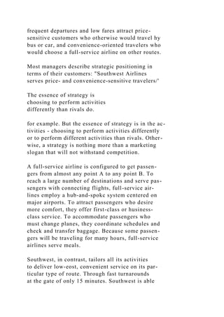 frequent departures and low fares attract price-
sensitive customers who otherwise would travel hy
bus or car, and convenience-oriented travelers who
would choose a full-service airline on other routes.
Most managers describe strategic positioning in
terms of their customers: "Southwest Airlines
serves price- and convenience-sensitive travelers/'
The essence of strategy is
choosing to perform activities
differently than rivals do.
for example. But the essence of strategy is in the ac-
tivities - choosing to perform activities differently
or to perform different activities than rivals. Other-
wise, a strategy is nothing more than a marketing
slogan that will not withstand competition.
A full-service airline is configured to get passen-
gers from almost any point A to any point B. To
reach a large number of destinations and serve pas-
sengers with connecting flights, full-service air-
lines employ a hub-and-spokc system centered on
major airports. To attract passengers who desire
more comfort, they offer first-class or husiness-
class service. To accommodate passengers who
must change planes, they coordinate schedules and
check and transfer baggage. Because some passen-
gers will be traveling for many hours, full-service
airlines serve meals.
Southwest, in contrast, tailors all its activities
to deliver low-eost, convenient service on its par-
ticular type of route. Through fast turnarounds
at the gate of only 15 minutes. Southwest is able
 