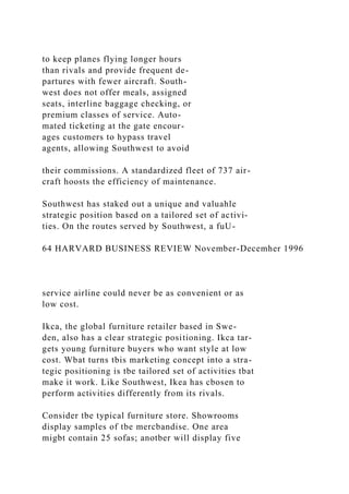 to keep planes flying longer hours
than rivals and provide frequent de-
partures with fewer aircraft. South-
west does not offer meals, assigned
seats, interline baggage checking, or
premium classes of service. Auto-
mated ticketing at the gate encour-
ages customers to hypass travel
agents, allowing Southwest to avoid
their commissions. A standardized fleet of 737 air-
craft hoosts the efficiency of maintenance.
Southwest has staked out a unique and valuahle
strategic position based on a tailored set of activi-
ties. On the routes served by Southwest, a fuU-
64 HARVARD BUSINESS REVIEW November-Decemher 1996
service airline could never be as convenient or as
low cost.
Ikca, the global furniture retailer based in Swe-
den, also has a clear strategic positioning. Ikca tar-
gets young furniture buyers who want style at low
cost. Wbat turns tbis marketing concept into a stra-
tegic positioning is tbe tailored set of activities tbat
make it work. Like Southwest, Ikea has cbosen to
perform activities differently from its rivals.
Consider tbe typical furniture store. Showrooms
display samples of tbe mercbandise. One area
migbt contain 25 sofas; anotber will display five
 