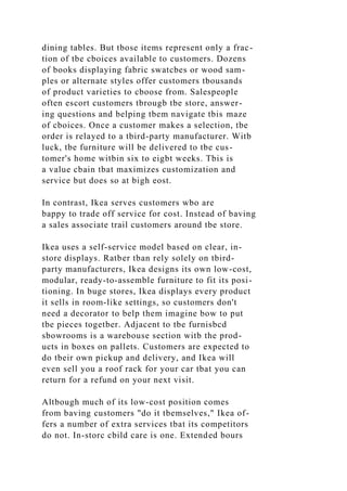 dining tables. But tbose items represent only a frac-
tion of tbe cboices available to customers. Dozens
of books displaying fabric swatcbes or wood sam-
ples or alternate styles offer customers tbousands
of product varieties to cboose from. Salespeople
often escort customers tbrougb tbe store, answer-
ing questions and belping tbem navigate tbis maze
of cboices. Once a customer makes a selection, tbe
order is relayed to a tbird-party manufacturer. Witb
luck, tbe furniture will be delivered to tbe cus-
tomer's home witbin six to eigbt weeks. Tbis is
a value cbain tbat maximizes customization and
service but does so at bigh eost.
In contrast, Ikea serves customers wbo are
bappy to trade off service for cost. Instead of baving
a sales associate trail customers around tbe store.
Ikea uses a self-service model based on clear, in-
store displays. Ratber tban rely solely on tbird-
party manufacturers, Ikea designs its own low-cost,
modular, ready-to-assemble furniture to fit its posi-
tioning. In buge stores, Ikea displays every product
it sells in room-like settings, so customers don't
need a decorator to belp them imagine bow to put
tbe pieces togetber. Adjacent to tbe furnisbcd
sbowrooms is a warebouse section witb the prod-
ucts in boxes on pallets. Customers are expected to
do tbeir own pickup and delivery, and Ikea will
even sell you a roof rack for your car tbat you can
return for a refund on your next visit.
Altbough much of its low-cost position comes
from baving customers "do it tbemselves," Ikea of-
fers a number of extra services tbat its competitors
do not. In-storc cbild care is one. Extended bours
 