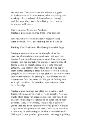 are anotber. Tbose services are uniquely aligned
with the needs of its customers, wbo are young, not
wealtby, likely to bave cbildren (but no nanny),
and, because tbey work for a living, bave a need
to sbop at odd bours.
The Origins of Strategic Positions
Strategic positions emerge from three distinct
sources, wbicb are not mutually exclusive and
often overlap. First, positioning can be based on
Finding New Positions: The Entrepreneurial Edge
Strategic competition can be thought of as tbe
process of perceiving new positions tbat woo cus-
tomers from established positions or draw new cus-
tomers into the market. For example, superstores of-
fering depth ot' merchandise in a single product
category take market share from broad-line depart-
ment stores offering a more limited selection in many
categories. Mail-order catalogs pick off customers who
crave convenience. In principle, incumbents and en-
trepreneurs face tbe same challenges in finding new
strategic positions. In practice, new entrants often
bave the edge.
Strategic positionings arc often not obvious, and
finding tbem requires creativity and insigbt. New en-
trants often discover unique positions that bave been
available but simply overlooked by established com-
petitors. Ikea, for example, recognized a customer
group that had been ignored or served poorly. Circuit
City Stores' entry into used cars, CarMax, is based on
a new way of performing activities - extensive refur-
bishing ol* cars, product guarantees, no-baggle pricing,
 