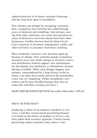 sophisticated use of in-house customer financing -
that has long been open to incumbents.
New entrants can prosper by occupying a position
tbat a competitor once held but has ceded througb
years of imitation and straddling. And entrants com-
ing from other industries can create new positions be-
cause of distinctive activities drawn from their otbci
businesses. CarMax borrows heavily from Circuit
City's expertise in inventory management, credit, and
otber activities in consumer electronics retailing.
Most commonly, however, new positions open up
because of cbange. New customer groups or purchase
occasions arise; new needs emerge as societies evotvc;
new distribution cbannels appear; new technologies
are developed; new machinery or informatiiin systems
become available. When such cbanges happen, new
entrants, unencumbered by a long history in tbe in-
dustry, can often more easily perceive tbe potentialfor
a new way ot" competing. Unlike incumbents, new-
comers can be more flexible because tbey face no
trade-offs witb tbeir existing activities. i
HARVARD BUSINESS REVIEW Nuvcmbcr-Deccmhcr 1996 65
WHAT IS STRATEGY?
producing a subset of an industry's products or ser-
vices. I call this variety-based positioning because
it is based on the choice of product or service vari-
eties rather than customer segments. Variety-based
positioning makes economic sense when a com-
 