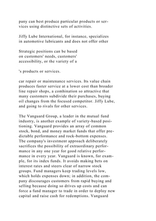 pany can best produce particular products or ser-
vices using distinctive sets of activities.
Jiffy Lube International, for instance, specializes
in automotive lubricants and does not offer other
Strategic positions can be based
on customers' needs, customers'
accessibility, or the variety of a
's products or services.
car repair or maintenance services. Its value chain
produces faster service at a lower cost than broader
line repair shops, a comhination so attractive that
many customers subdivide their purchases, buying
oil changes from the focused competitor. Jiffy Lube,
and going to rivals for other services.
The Vanguard Group, a leader in the mutual fund
industry, is another example of variety-based posi-
tioning. Vanguard provides an array of common
stock, bond, and money market funds that offer pre-
dictable performance and rock-bottom expenses.
Tbe company's investment approach deliberately
sacrifices the possibility of extraordinary perfor-
mance in any one year for good relative perfor-
mance in every year. Vanguard is known, for exam-
ple, for its index funds. It avoids making bets on
interest rates and steers clear of narrow stock
groups. Fund managers keep trading levels low,
which holds expenses down; in addition, the com-
pany discourages customers from rapid buying and
selling because doing so drives up costs and can
force a fund manager to trade in order to deploy new
capital and raise cash for redemptions. Vanguard
 