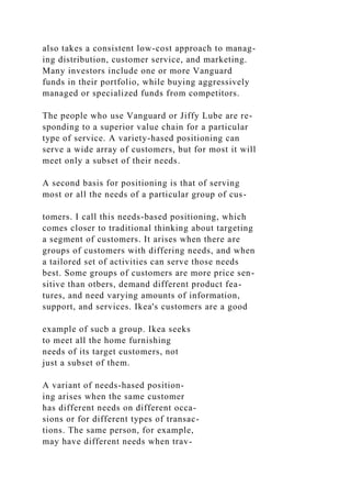 also takes a consistent low-cost approach to manag-
ing distribution, customer service, and marketing.
Many investors include one or more Vanguard
funds in their portfolio, while buying aggressively
managed or specialized funds from competitors.
The people who use Vanguard or Jiffy Lube are re-
sponding to a superior value chain for a particular
type of service. A variety-hased positioning can
serve a wide array of customers, but for most it will
meet only a subset of their needs.
A second basis for positioning is that of serving
most or all the needs of a particular group of cus-
tomers. I call this needs-based positioning, which
comes closer to traditional thinking about targeting
a segment of customers. It arises when there are
groups of customers with differing needs, and when
a tailored set of activities can serve those needs
best. Some groups of customers are more price sen-
sitive than otbers, demand different product fea-
tures, and need varying amounts of information,
support, and services. Ikea's customers are a good
example of sucb a group. Ikea seeks
to meet all the home furnishing
needs of its target customers, not
just a subset of them.
A variant of needs-hased position-
ing arises when the same customer
has different needs on different occa-
sions or for different types of transac-
tions. The same person, for example,
may have different needs when trav-
 