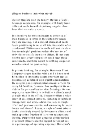 eling on business than wben travel-
ing for pleasure witb tbe family. Buyers of cans -
beverage companies, for example-will likely have
different needs from their primary supplier than
from their secondary source.
It is intuitive for most managers to conceive of
their business in terms of tbe customers' needs
they are meeting. But a critical element of needs-
based positioning is not at all intuitive and is often
overlooked. Differences in needs will not translate
into meaningful positions unless tbe best set of
activities to satisfy them also differs. If that were
not tbe case, every competitor could meet those
same needs, and there would be notbing unique or
valuable about the positioning.
In private banking, for example, Bessemer Trust
Company targets families with a m i n i m u m of
$5 million in investable assets who want capital
preservation combined with wealtb accumulation.
By assigning one sophisticated account officer for
every 14 families, Bessemer has configured its ac-
tivities for personalized service. Meetings, for ex-
ample, are more likely to be beld at a client's ranch
or yacht than in the office. Bessemer offers a wide
array of customized services, including investment
management and estate administration, oversight
of oil and gas investments, and accounting for race-
horses and aircraft. Loans, a staple of most private
banks, are rarely needed by Besscmer's clients and
make up a tiny fraction of its client balances and
income. Despite the most generous compensation
of account officers and the highest personnel cost
as a percentage of operating expenses, Bessemer's
 