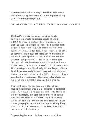 differentiation with its target families produces a
return on equity estimated to be the highest of any
private banking competitor.
66 HARVARD BUSINESS REVIEW November-December 1996
Citibank's private bank, on tbe other hand,
serves clients with minimum assets of about
S250,000 wbo, in contrast to Bessemer's clients,
want convenient access to loans-from jumho mort-
gages to deal financing. Citibank's account man-
agers are primarily lenders. When clients need oth-
er services, their account manager refers them to
other Citibank specialists, each of whom handles
prepackaged products. Citibank's system is less
customized than Bessemer's and allows it to have a
lower manager-to-client ratio of 1:125. Biannual of-
fice meetings are offered only for the largest clients.
Both Bessemer and Citibank have tailored their ac-
tivities tu meet the needs of a different group of pri-
vate hanking customers. The same value chain can-
not profitably meet the needs of both groups.
Tbe third basis for positioning is that of seg-
menting customers who are accessible in different
ways. Aitbough their needs are similar to those of
other customers, the hest configuration of activi-
ties to reach them is different. I call this access-
based positioning. Access can be a function of cus-
tomer geography or customer scale-or of anything
that requires a different set of activities to reach
customers in the best way.
Segmenting hy access is less common and less
 