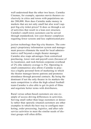 well understood than the other two hases. Carmike
Cinemas, for example, operates movie theaters ex-
clusively in cities and towns witb populations un-
der 200,000. How dues Carmike make money in
markets that are not only small hut also won't sup-
port big-city ticket prices? It does so through a set
of aetivities that result in a lean eost structure.
Carmike's small-town customers can be served
through standardized, low-cost theater complexes
requiring fewer screens and less sophisticated pro-
jection technology than big-city theaters. The com-
pany's proprietary information system and manage-
ment process elimmate the need for local adminis-
trative staff beyond a single theater manager.
Carmike also reaps advantages from centralized
purchasing, lower rent and payroll costs (because of
its locations), and rock-bottom corporate overhead
of 2% (the industry average is 5%|. Operating in
small communities also allows Carmike to prac-
tice a highly personal form of marketing in which
the theater manager knows patrons and promotes
attendance through personal contacts. By heing the
dominant if not the only theater in its markets-the
main competition is often the high school football
team-Carmike is also able to get its pick of films
and negotiate hetter terms with distributors.
Rural versus urhan-based customers are one ex-
ample of access driving differences in activities.
Serving small rather than large eustomers or dense-
ly rather than sparsely situated customers are other
examples in which the best way to configure mar-
keting, order processing, logistics, and after-sale
service activities to meet the similar needs of dis-
tinct groups will often differ.
 