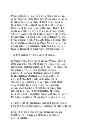 Positioning is not only ahout carving out a niche.
A position emerging from any of the sources ean be
hroad or narrow. A focused competitor, such as
Ikea, targets the special needs of a suhset of eus-
tomers and designs its activities accordingly. Fo-
cused competitors thrive on groups of customers
who are overserved (and hence overpriced) hy more
broadly targeted competitors, or underserved (and
hence underpriced). A broadly targeted competitor-
for example, Vanguard or Delta Air Lines - serves
a wide array of customers, performing a set of ac-
tivities designed to meet their common needs. It
The Connection v^ith Generic Strategies
In Competitive Strategy (The Free Press, 1985), I
introduced the concept of generic strategies - cost
leadership, differentiation, and focus - to represent
the alternative strategic positions in an in-
dustry. The generic strategies remain useful
to characterize strategic positions at the sim-
plest and broadest level. Vnnj;uard, for in-
stance, is an example of a cost leadership strat-
egy, whereas Ikea, with its narrow customer
group, is an example of cost-based focus. Neu-
trogena is a focused differentiator. The bases
for positioning - varieties, needs, and access - carry
the understanding of those generic strategies to a
greater level of specificity. Ikea and Southwest are
both cost-based focusers, for example, but Ikea's focus
is based on the needs of a cust(mier group, and
Southwest's is based on offering a particular
service variety.
 