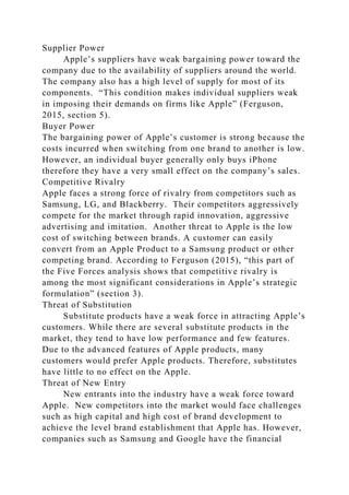 Supplier Power
Apple’s suppliers have weak bargaining power toward the
company due to the availability of suppliers around the world.
The company also has a high level of supply for most of its
components. “This condition makes individual suppliers weak
in imposing their demands on firms like Apple” (Ferguson,
2015, section 5).
Buyer Power
The bargaining power of Apple’s customer is strong because the
costs incurred when switching from one brand to another is low.
However, an individual buyer generally only buys iPhone
therefore they have a very small effect on the company’s sales.
Competitive Rivalry
Apple faces a strong force of rivalry from competitors such as
Samsung, LG, and Blackberry. Their competitors aggressively
compete for the market through rapid innovation, aggressive
advertising and imitation. Another threat to Apple is the low
cost of switching between brands. A customer can easily
convert from an Apple Product to a Samsung product or other
competing brand. According to Ferguson (2015), “this part of
the Five Forces analysis shows that competitive rivalry is
among the most significant considerations in Apple’s strategic
formulation” (section 3).
Threat of Substitution
Substitute products have a weak force in attracting Apple’s
customers. While there are several substitute products in the
market, they tend to have low performance and few features.
Due to the advanced features of Apple products, many
customers would prefer Apple products. Therefore, substitutes
have little to no effect on the Apple.
Threat of New Entry
New entrants into the industry have a weak force toward
Apple. New competitors into the market would face challenges
such as high capital and high cost of brand development to
achieve the level brand establishment that Apple has. However,
companies such as Samsung and Google have the financial
 