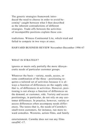 The generic strategies framework intro-
duced the need to choose in order to avoid be-
cominj^ caught between what I then described
as the inherent contradictions of different
strategies. Trade offs between the activities
of incompatible positions explain those con-
tradictions. Witness Continental Lite, which tried and
failed to compete in two ways at once.
HARVARD BUSINESS REVIEW November-December 1996 67
WHAT IS STRATEGY?
ignores or meets only partially the more idiosyn-
cratic needs of particular customer groups.
Whatever the basis - variety, needs, access, or
some combination of the three - positioning re-
quires a tailored set of activities hecause it is al-
ways a function of differences on the supply side;
that is, of differences in activities. However, posi-
tioning is not always a function of differences on
the demand, or customer, side. Variety and access
positionings, in particular, do not rely on any cus-
tomer differences. In practice, however, variety or
aecess differences often aecompany needs differ-
ences. The tastes-that is, the needs-of Carmike's
small-town customers, for instance, run more to-
ward comedies. Westerns, action films, and family
entertainment. Carmike does not run any films
ratedNC-17.
 