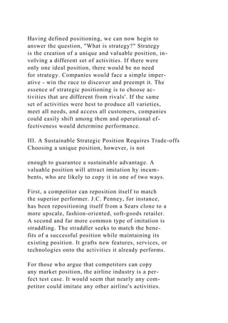 Having defined positioning, we can now hegin to
answer the question, "What is strategy?" Strategy
is the creation of a unique and valuable position, in-
volving a different set of activities. If there were
only one ideal position, there would be no need
for strategy. Companies would face a simple imper-
ative - win the race to discover and preempt it. The
essence of strategic positioning is to choose ac-
tivities that are different from rivals'. If the same
set of activities were hest to produce all varieties,
meet all needs, and access all customers, companies
could easily shift among them and operational ef-
fectiveness would determine performance.
III. A Sustainable Strategic Position Requires Trade-offs
Choosing a unique position, however, is not
enough to guarantee a sustainahle advantage. A
valuahle position will attract imitation hy incum-
bents, who are likely to copy it in one of two ways.
First, a competitor can reposition itself to match
the superior performer. J.C. Penney, for instance,
has been repositioning itself from a Sears clone to a
more upscale, fashion-oriented, soft-goods retailer.
A second and far more common type of imitation is
straddling. The straddler seeks to match the bene-
fits of a successful position while maintaining its
existing position. It grafts new features, services, or
technologies onto the activities it already performs.
For those who argue that competitors can copy
any market position, the airline industry is a per-
fect test case. It would seem that nearly any com-
petitor could imitate any other airline's activities.
 