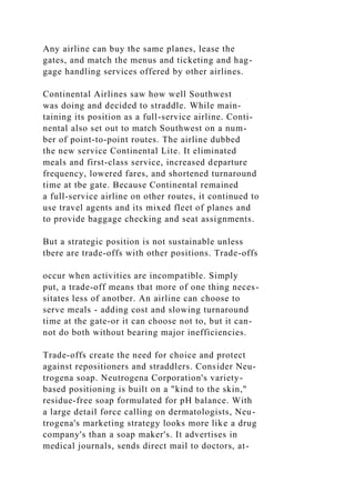 Any airline can buy the same planes, lease the
gates, and match the menus and ticketing and hag-
gage handling services offered by other airlines.
Continental Airlines saw how well Southwest
was doing and decided to straddle. While main-
taining its position as a full-service airline. Conti-
nental also set out to match Southwest on a num-
ber of point-to-point routes. The airline dubbed
the new service Continental Lite. It eliminated
meals and first-class service, increased departure
frequency, lowered fares, and shortened turnaround
time at tbe gate. Because Continental remained
a full-service airline on other routes, it continued to
use travel agents and its mixed fleet of planes and
to provide baggage checking and seat assignments.
But a strategic position is not sustainable unless
tbere are trade-offs with other positions. Trade-offs
occur when activities are incompatible. Simply
put, a trade-off means tbat more of one thing neces-
sitates less of anotber. An airline can choose to
serve meals - adding cost and slowing turnaround
time at the gate-or it can choose not to, but it can-
not do both without bearing major inefficiencies.
Trade-offs create the need for choice and protect
against repositioners and straddlers. Consider Neu-
trogena soap. Neutrogena Corporation's variety-
based positioning is built on a "kind to the skin,"
residue-free soap formulated for pH balance. With
a large detail force calling on dermatologists, Neu-
trogena's marketing strategy looks more like a drug
company's than a soap maker's. It advertises in
medical journals, sends direct mail to doctors, at-
 