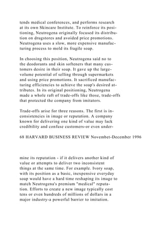 tends medical conferences, and performs research
at its own Skincare Institute. To reinforce its posi-
tioning, Neutrogena originally focused its distribu-
tion on drugstores and avoided price promotions.
Neutrogena uses a slow, more expensive manufac-
turing process to mold its fragile soap.
In choosing this position, Neutrogena said no to
the deodorants and skin softeners that many cus-
tomers desire in their soap. It gave up the large-
volume potential of selling tbrough supermarkets
and using price promotions. It sacrificed manufac-
turing efficiencies to achieve the soap's desired at-
tributes. In its original positioning, Neutrogena
made a whole raft of trade-offs like those, trade-offs
that protected the company from imitators.
Trade-offs arise for three reasons. The first is in-
consistencies in image or reputation. A company
known for delivering one kind of value may lack
credibility and confuse customers-or even under-
68 HARVARD BUSINESS REVIEW Novembet-December 1996
mine its reputation - if it delivers another kind of
value or attempts to deliver two inconsistent
things at the same time. For example. Ivory soap,
with its position as a basic, inexpensive everyday
soap would have a hard time reshaping its image to
match Neutrogena's premium "medical" reputa-
tion. Efforts to create a new image typically cost
tens or even hundreds of millions of dollars in a
major industry-a powerful barrier to imitation.
 
