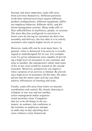 Second, and more important, trade-offs arise
from activities themselves. Different positions
(with their tailored activities) require different
product configurations, different equipment, differ-
ent employee behavior, different skills, and dif-
ferent management systems. Many trade-offs re-
flect inflexibilities in macbinery, people, or systems.
The more Ikea bas configured its activities to
lower costs by having its customers do their own
assemhly and delivery, the less ahle it is to satisfy
customers who require higher levels of service.
However, trade-offs can be even more basic. In
general, value is destroyed if an activity is overde-
signed or underdesigned for its use. For example,
even if a given salesperson were capable of provid-
ing a high level of assistance to one customer and
none to another, the salesperson's talent (and some
of his or her cost) would he wasted on the second
customer. Moreover, productivity can improve
when variation of an activity is limited. By provid-
ing a high level of assistance all tbe time, the sales-
person and the entire sales activity can often
achieve efficiencies of learning and scale.
Finally, trade-offs arise from limits on internal
coordination and control. By clearly choosing to
ct)mpete in one way and not another,
senior management makes organiza-
tional priorities clear. Companies
that try to be all things to all cus-
tomers, in contrast, risk confusion in
tbe trenches as employees attempt
to make day-to-day operating deci-
sions without a clear framework.
 