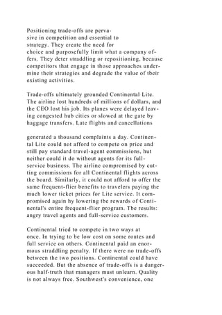 Positioning trade-offs are perva-
sive in competition and essential to
strategy. They create the need for
choice and purposefully limit what a company of-
fers. They deter straddling or repositioning, because
competitors that engage in those approaches under-
mine their strategies and degrade the value of tbeir
existing activities.
Trade-offs ultimately grounded Continental Lite.
The airline lost hundreds of millions of dollars, and
the CEO lost his job. Its planes were delayed leav-
ing congested hub cities or slowed at the gate by
haggage transfers. Late flights and cancellations
generated a thousand complaints a day. Continen-
tal Lite could not afford to compete on price and
still pay standard travel-agent eommissions, hut
neither could it do without agents for its full-
service business. The airline compromised by cut-
ting commissions for all Continental flights across
the board. Similarly, it could not afford to offer the
same frequent-flier benefits to travelers paying the
much lower ticket prices for Lite service. It com-
promised again hy lowering tbe rewards of Conti-
nental's entire frequent-flier program. Tbe results:
angry travel agents and full-service customers.
Continental tried to compete in two ways at
once. In trying to be low cost on some routes and
full service on others. Continental paid an enor-
mous straddling penalty. If there were no trade-offs
between the two positions. Continental could have
succeeded. But the absence of trade-offs is a danger-
ous half-truth that managers must unlearn. Quality
is not always free. Southwest's convenience, one
 